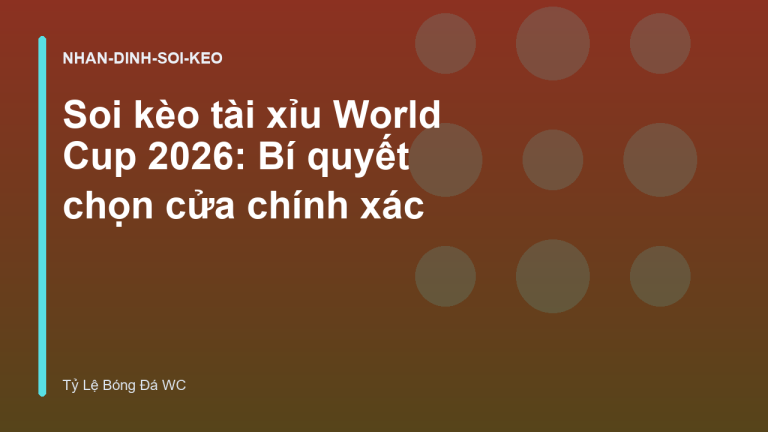 Soi kèo tài xỉu World Cup 2026: Bí quyết chọn cửa chính xác